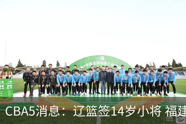 CBA5消息：辽篮签14岁小将 福建签强援 徐昕签美方经纪 徐杰刻苦特训